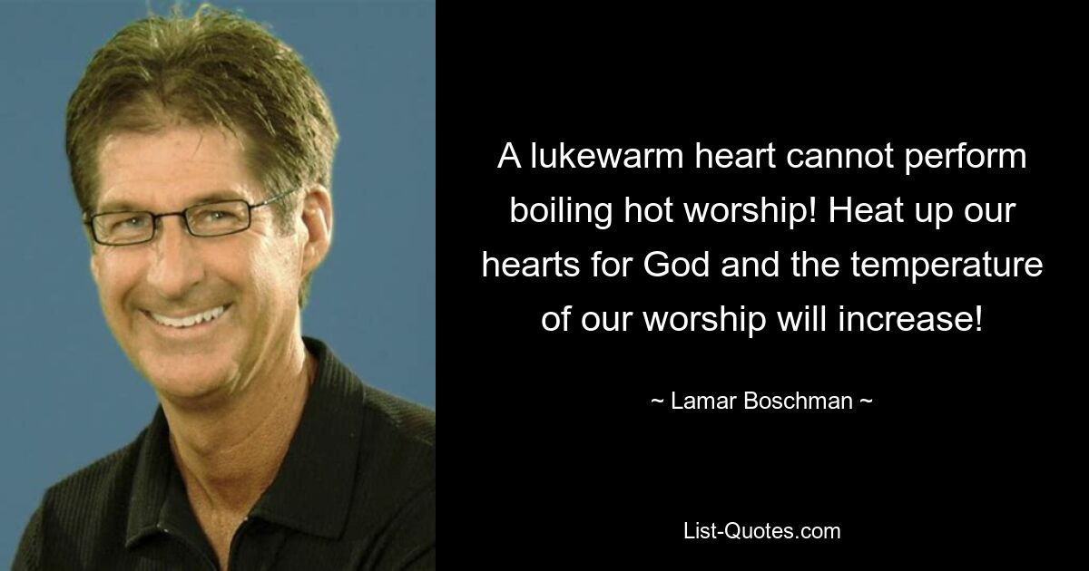 A lukewarm heart cannot perform boiling hot worship! Heat up our hearts for God and the temperature of our worship will increase! — © Lamar Boschman