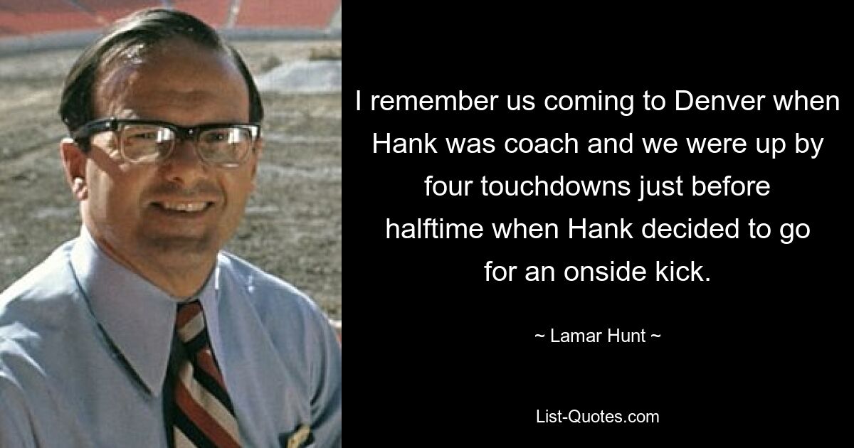 I remember us coming to Denver when Hank was coach and we were up by four touchdowns just before halftime when Hank decided to go for an onside kick. — © Lamar Hunt