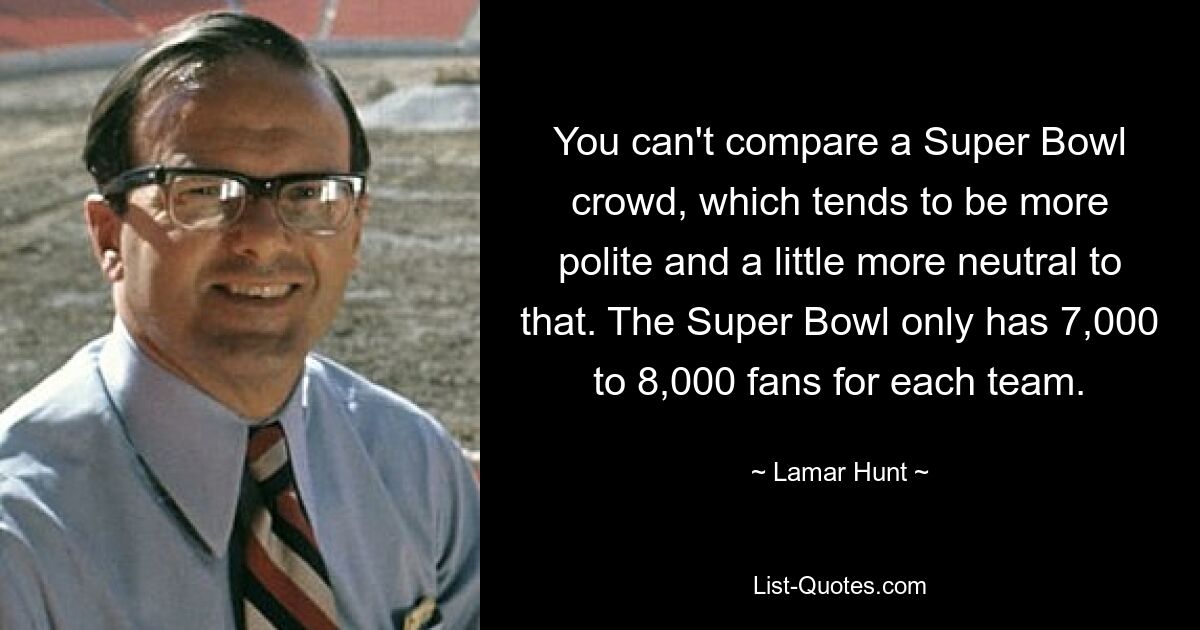 You can't compare a Super Bowl crowd, which tends to be more polite and a little more neutral to that. The Super Bowl only has 7,000 to 8,000 fans for each team. — © Lamar Hunt