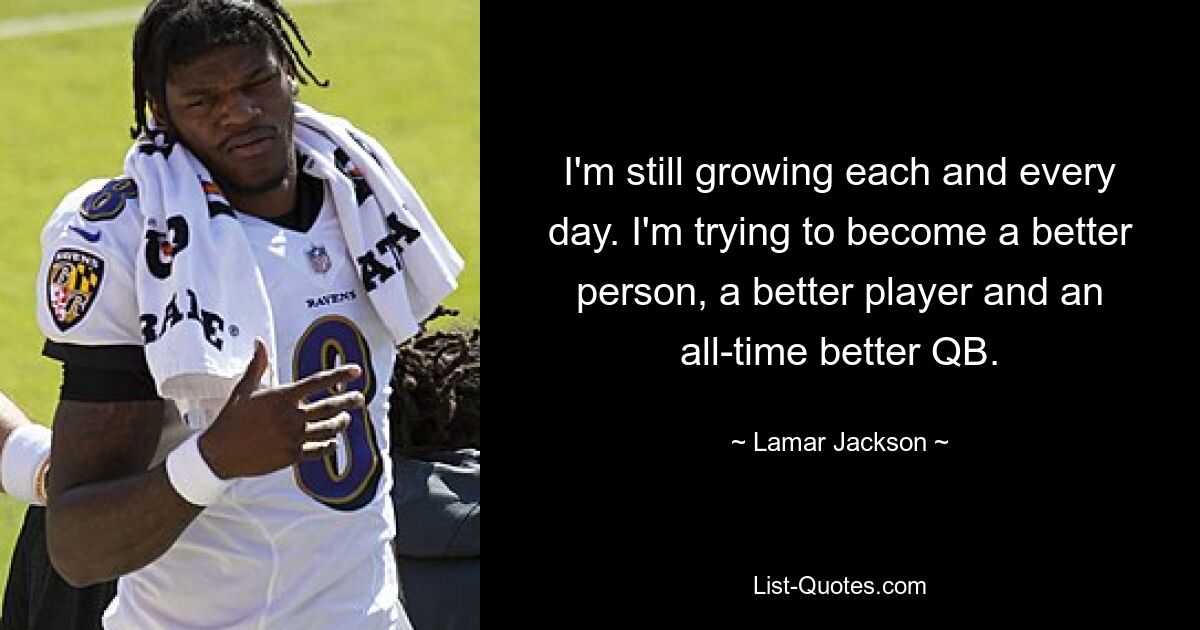 I'm still growing each and every day. I'm trying to become a better person, a better player and an all-time better QB. — © Lamar Jackson