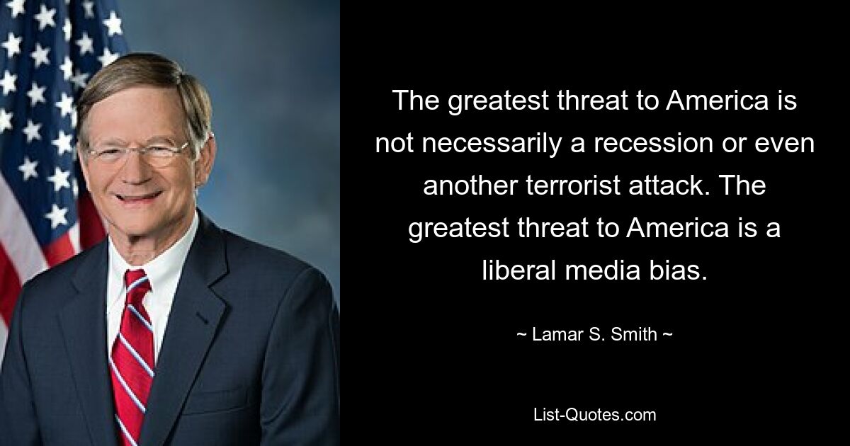 The greatest threat to America is not necessarily a recession or even another terrorist attack. The greatest threat to America is a liberal media bias. — © Lamar S. Smith