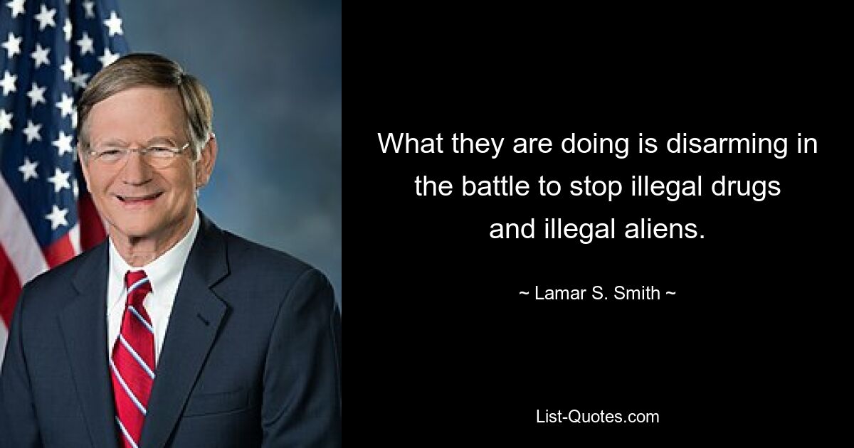 What they are doing is disarming in the battle to stop illegal drugs and illegal aliens. — © Lamar S. Smith