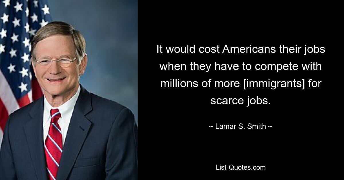 It would cost Americans their jobs when they have to compete with millions of more [immigrants] for scarce jobs. — © Lamar S. Smith