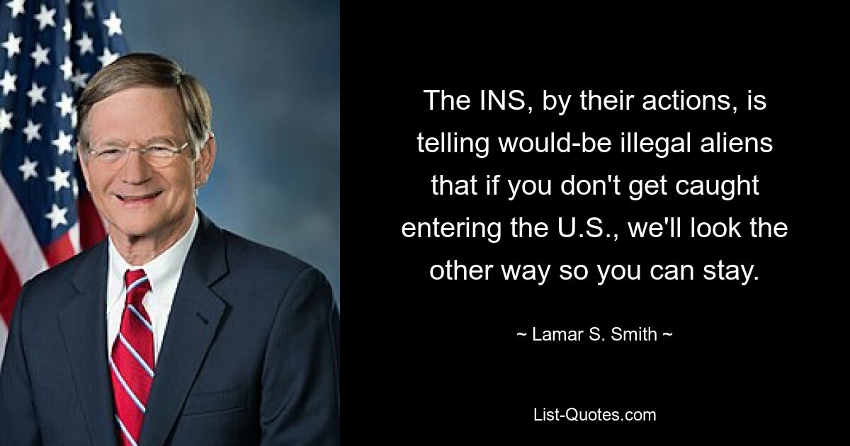 The INS, by their actions, is telling would-be illegal aliens that if you don't get caught entering the U.S., we'll look the other way so you can stay. — © Lamar S. Smith