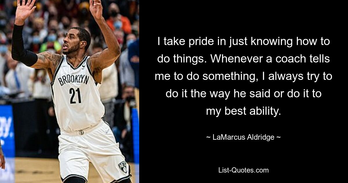 I take pride in just knowing how to do things. Whenever a coach tells me to do something, I always try to do it the way he said or do it to my best ability. — © LaMarcus Aldridge