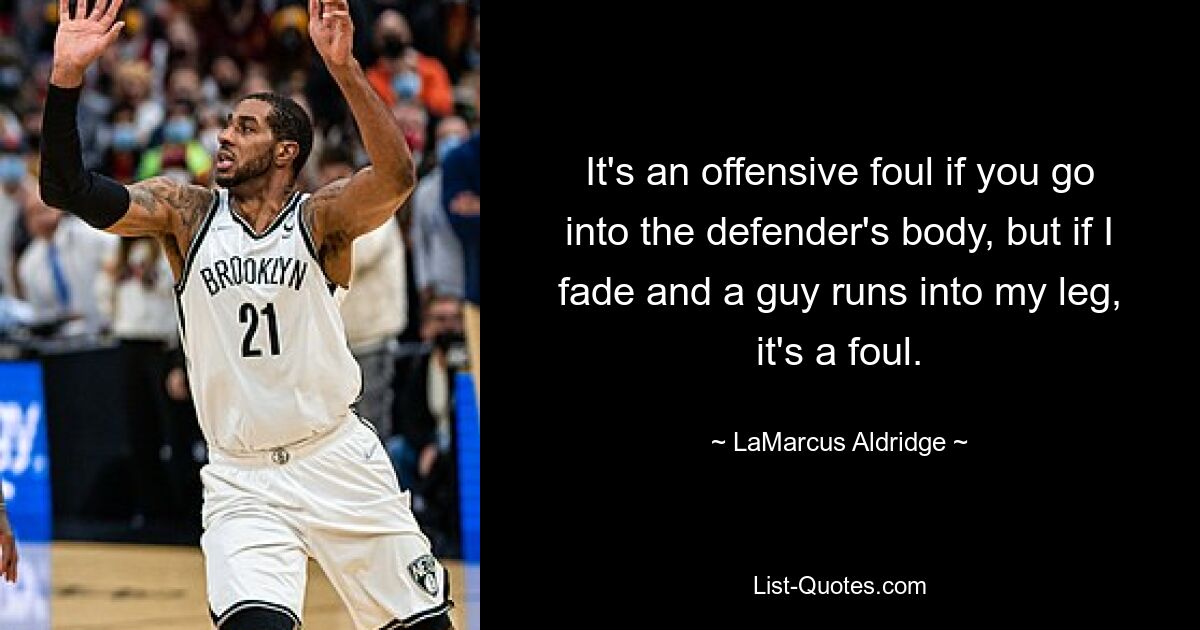 It's an offensive foul if you go into the defender's body, but if I fade and a guy runs into my leg, it's a foul. — © LaMarcus Aldridge