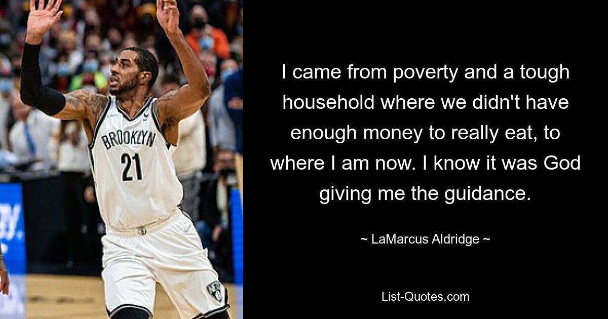 I came from poverty and a tough household where we didn't have enough money to really eat, to where I am now. I know it was God giving me the guidance. — © LaMarcus Aldridge