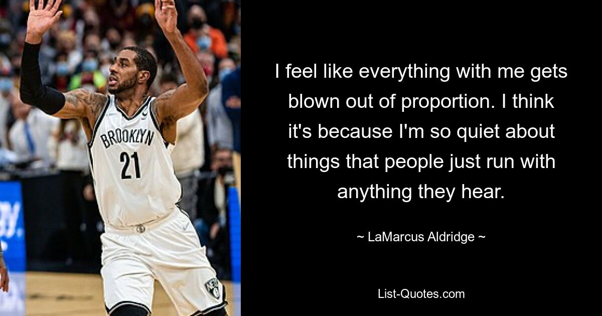 I feel like everything with me gets blown out of proportion. I think it's because I'm so quiet about things that people just run with anything they hear. — © LaMarcus Aldridge