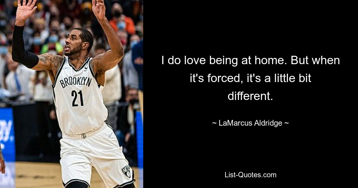 I do love being at home. But when it's forced, it's a little bit different. — © LaMarcus Aldridge