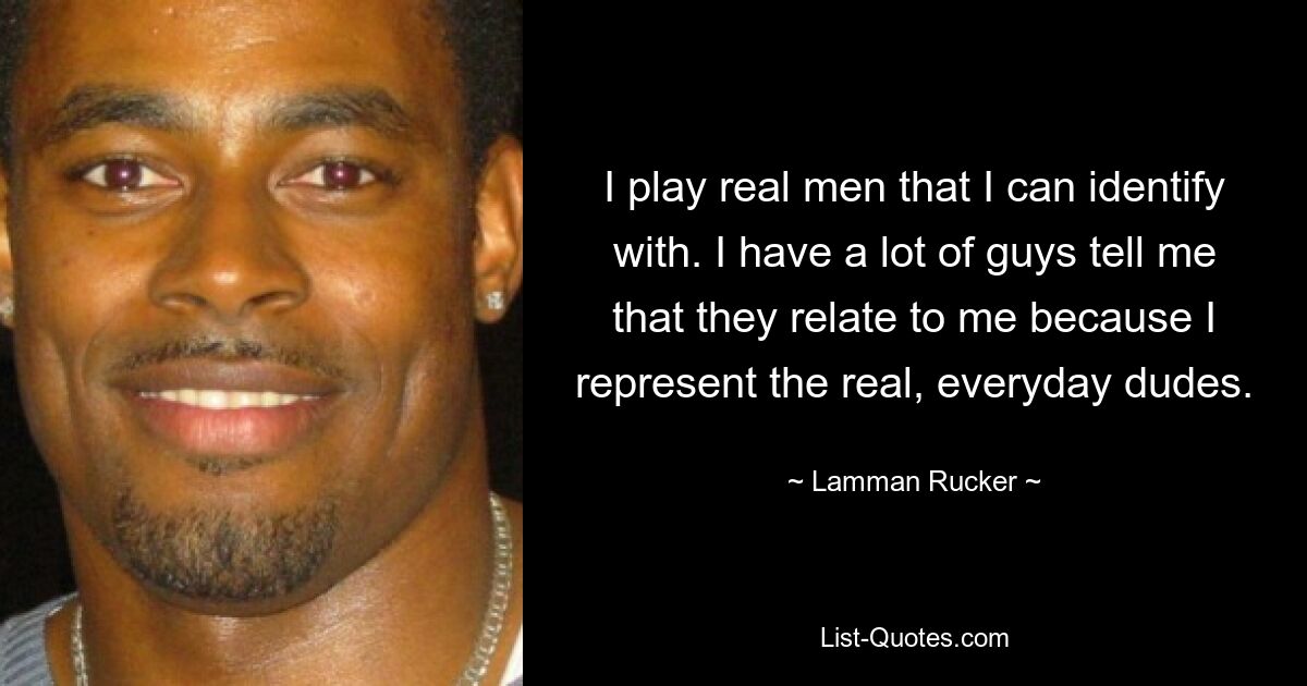 I play real men that I can identify with. I have a lot of guys tell me that they relate to me because I represent the real, everyday dudes. — © Lamman Rucker