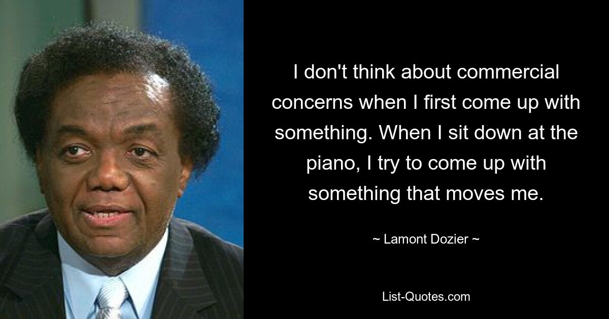 I don't think about commercial concerns when I first come up with something. When I sit down at the piano, I try to come up with something that moves me. — © Lamont Dozier