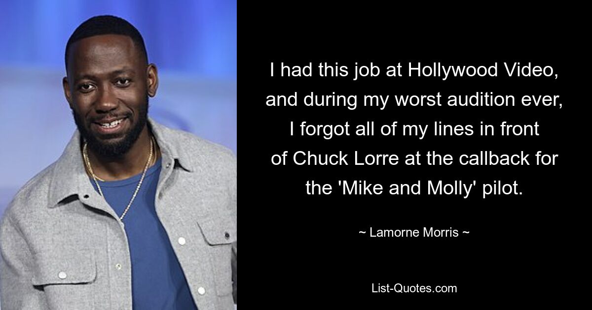 I had this job at Hollywood Video, and during my worst audition ever, I forgot all of my lines in front of Chuck Lorre at the callback for the 'Mike and Molly' pilot. — © Lamorne Morris