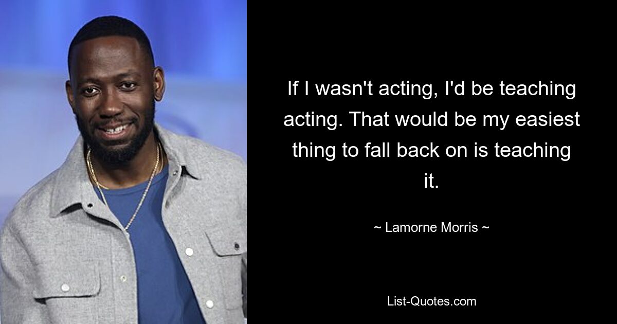 If I wasn't acting, I'd be teaching acting. That would be my easiest thing to fall back on is teaching it. — © Lamorne Morris