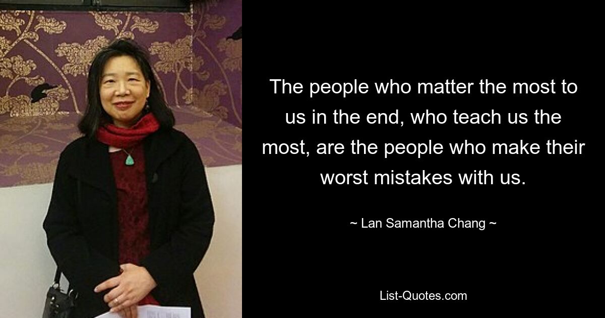 The people who matter the most to us in the end, who teach us the most, are the people who make their worst mistakes with us. — © Lan Samantha Chang