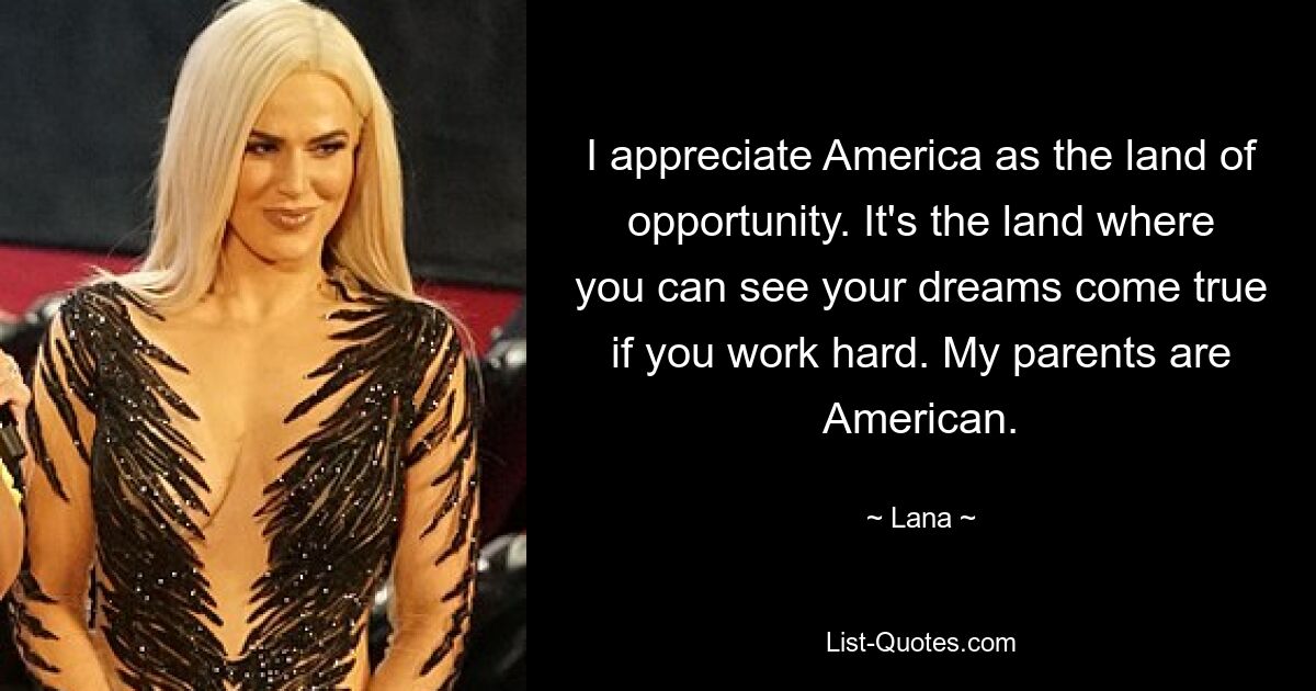 I appreciate America as the land of opportunity. It's the land where you can see your dreams come true if you work hard. My parents are American. — © Lana