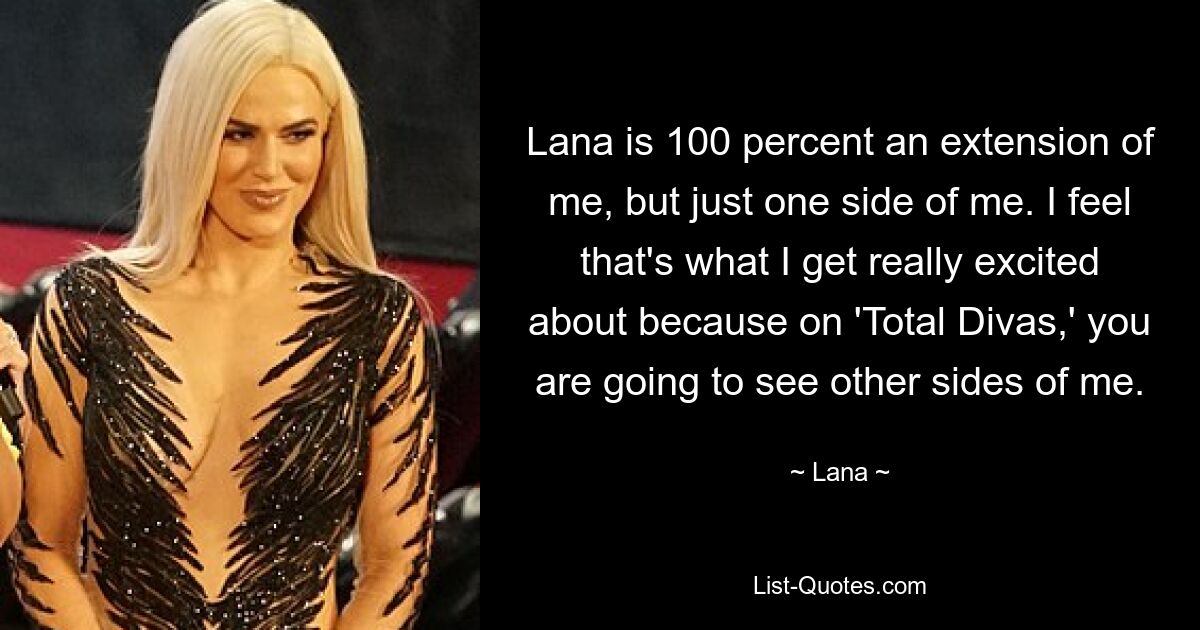 Lana is 100 percent an extension of me, but just one side of me. I feel that's what I get really excited about because on 'Total Divas,' you are going to see other sides of me. — © Lana