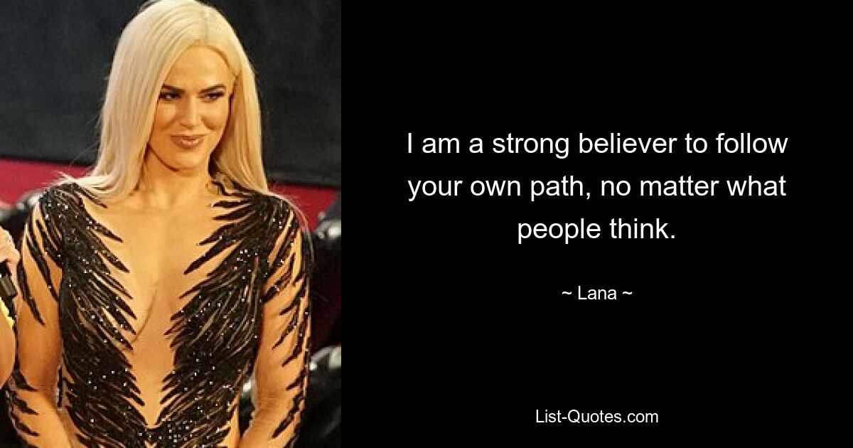 I am a strong believer to follow your own path, no matter what people think. — © Lana