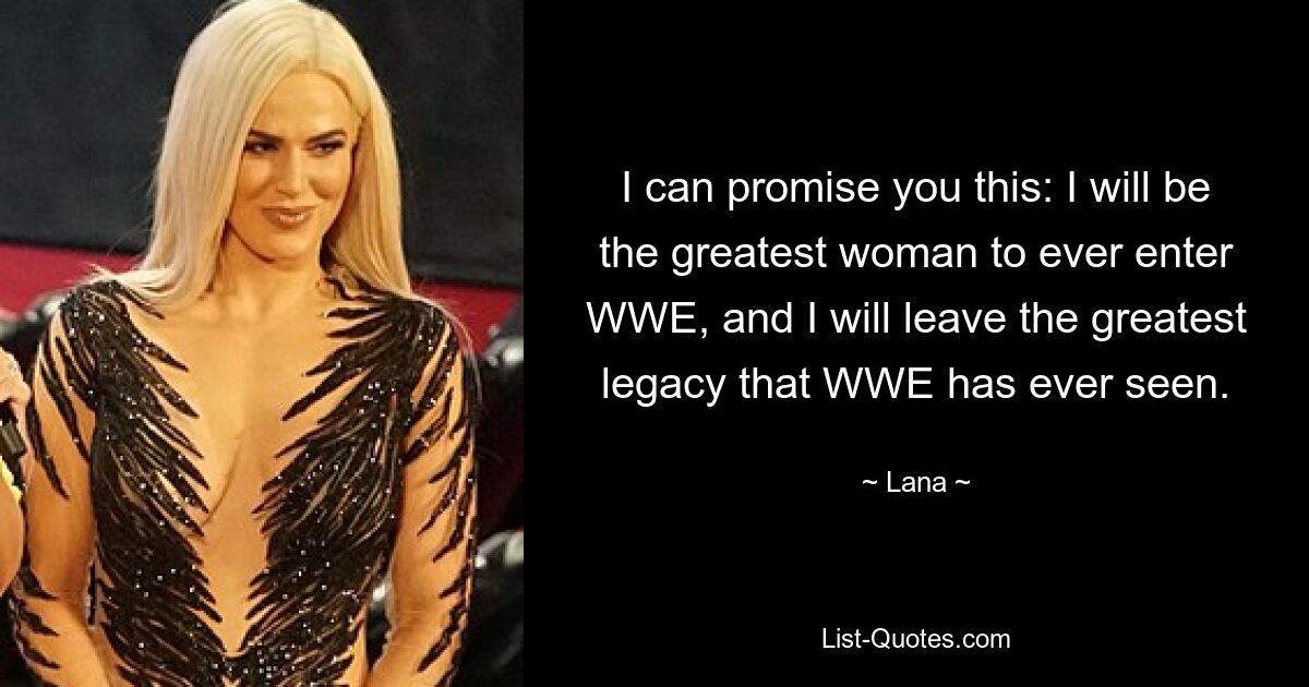 I can promise you this: I will be the greatest woman to ever enter WWE, and I will leave the greatest legacy that WWE has ever seen. — © Lana