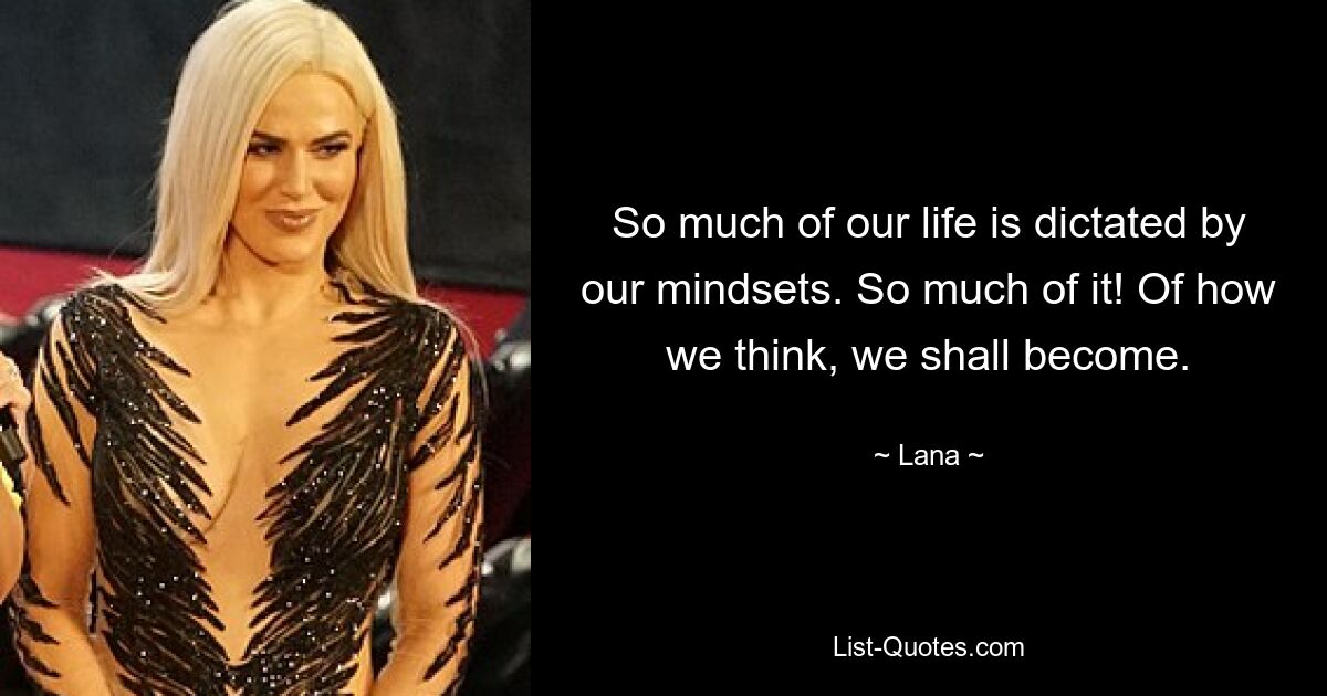 So much of our life is dictated by our mindsets. So much of it! Of how we think, we shall become. — © Lana