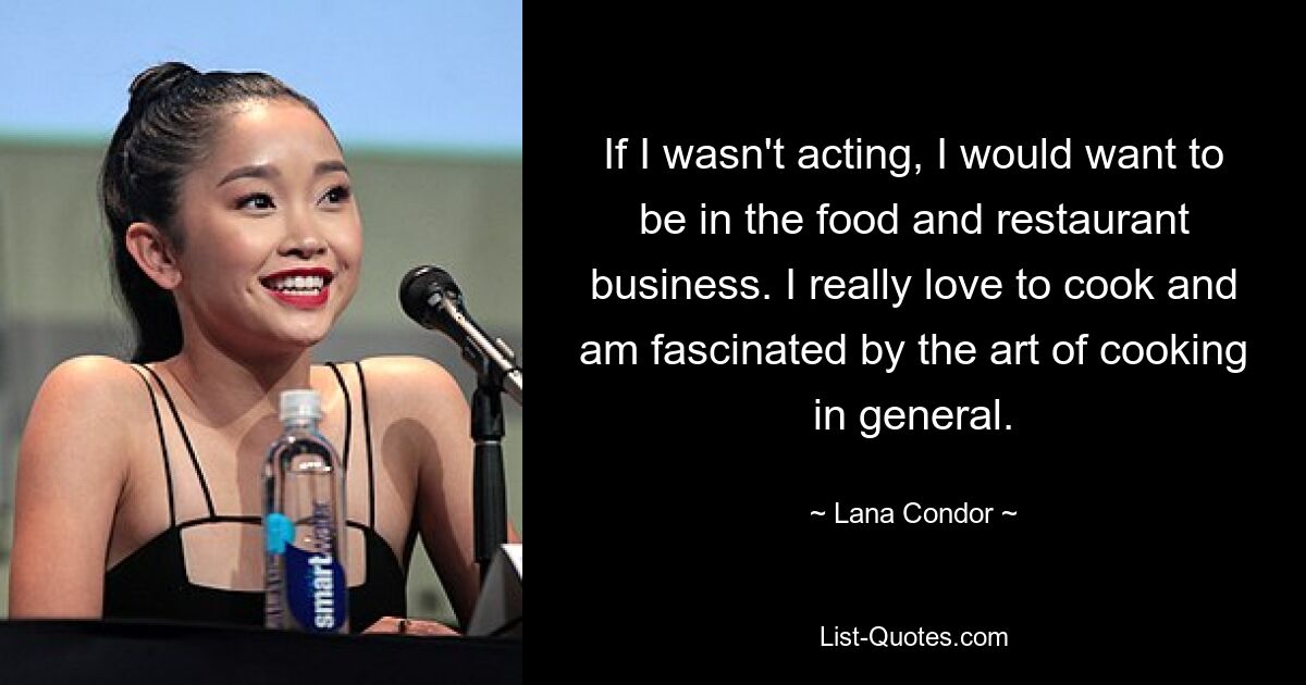 If I wasn't acting, I would want to be in the food and restaurant business. I really love to cook and am fascinated by the art of cooking in general. — © Lana Condor