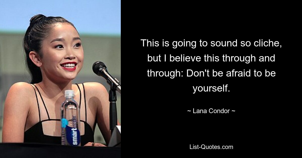 This is going to sound so cliche, but I believe this through and through: Don't be afraid to be yourself. — © Lana Condor