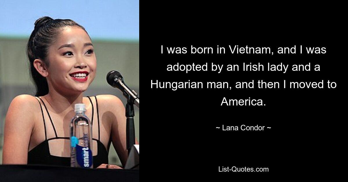 I was born in Vietnam, and I was adopted by an Irish lady and a Hungarian man, and then I moved to America. — © Lana Condor