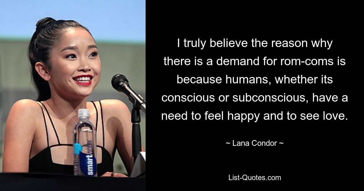 I truly believe the reason why there is a demand for rom-coms is because humans, whether its conscious or subconscious, have a need to feel happy and to see love. — © Lana Condor