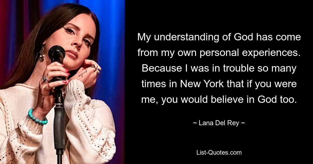 My understanding of God has come from my own personal experiences. Because I was in trouble so many times in New York that if you were me, you would believe in God too. — © Lana Del Rey