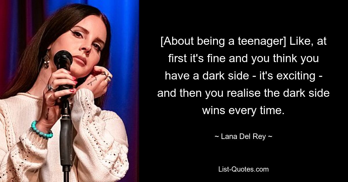 [About being a teenager] Like, at first it's fine and you think you have a dark side - it's exciting - and then you realise the dark side wins every time. — © Lana Del Rey