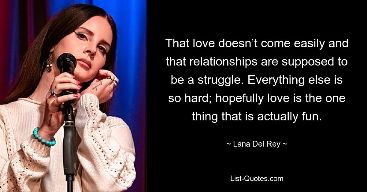 That love doesn’t come easily and that relationships are supposed to be a struggle. Everything else is so hard; hopefully love is the one thing that is actually fun. — © Lana Del Rey