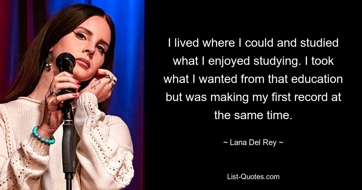 I lived where I could and studied what I enjoyed studying. I took what I wanted from that education but was making my first record at the same time. — © Lana Del Rey