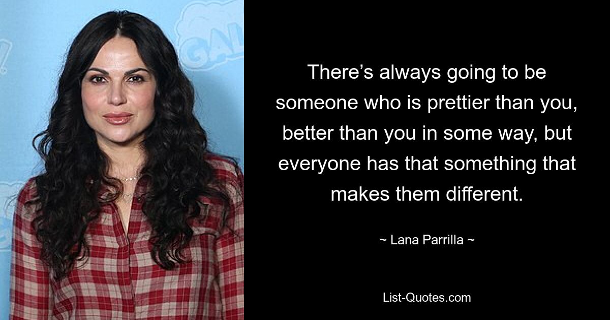 There’s always going to be someone who is prettier than you, better than you in some way, but everyone has that something that makes them different. — © Lana Parrilla