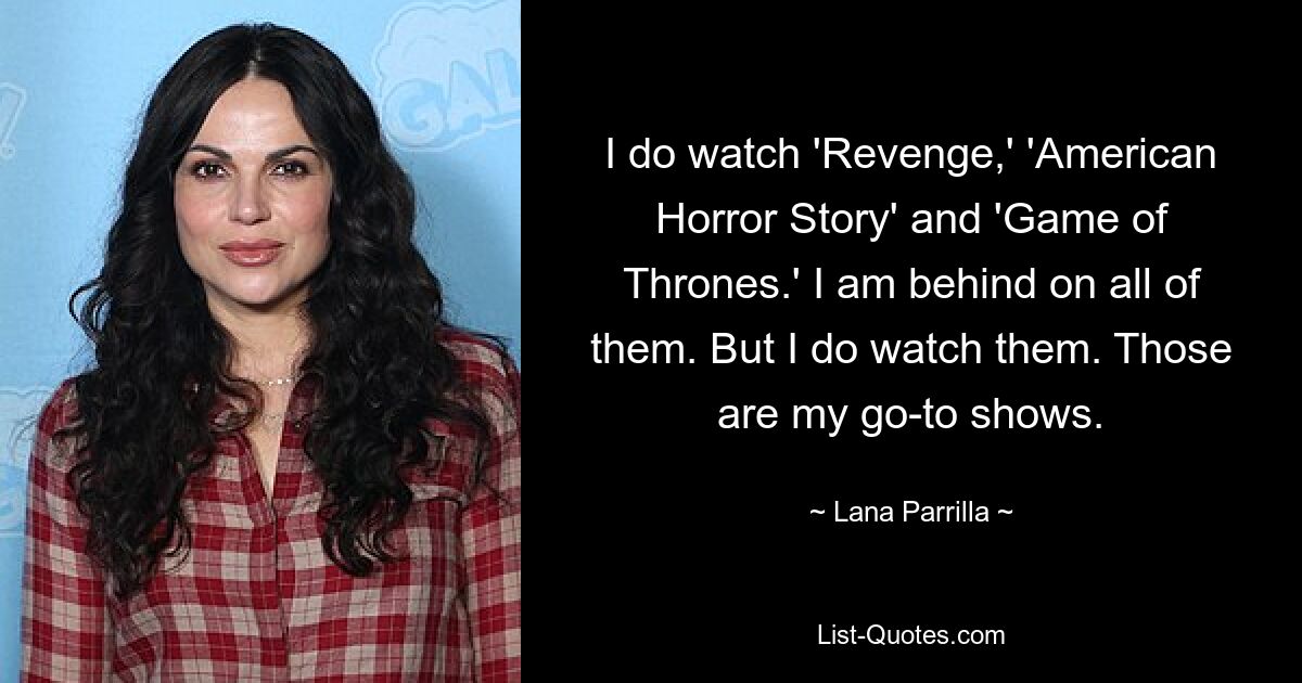 I do watch 'Revenge,' 'American Horror Story' and 'Game of Thrones.' I am behind on all of them. But I do watch them. Those are my go-to shows. — © Lana Parrilla