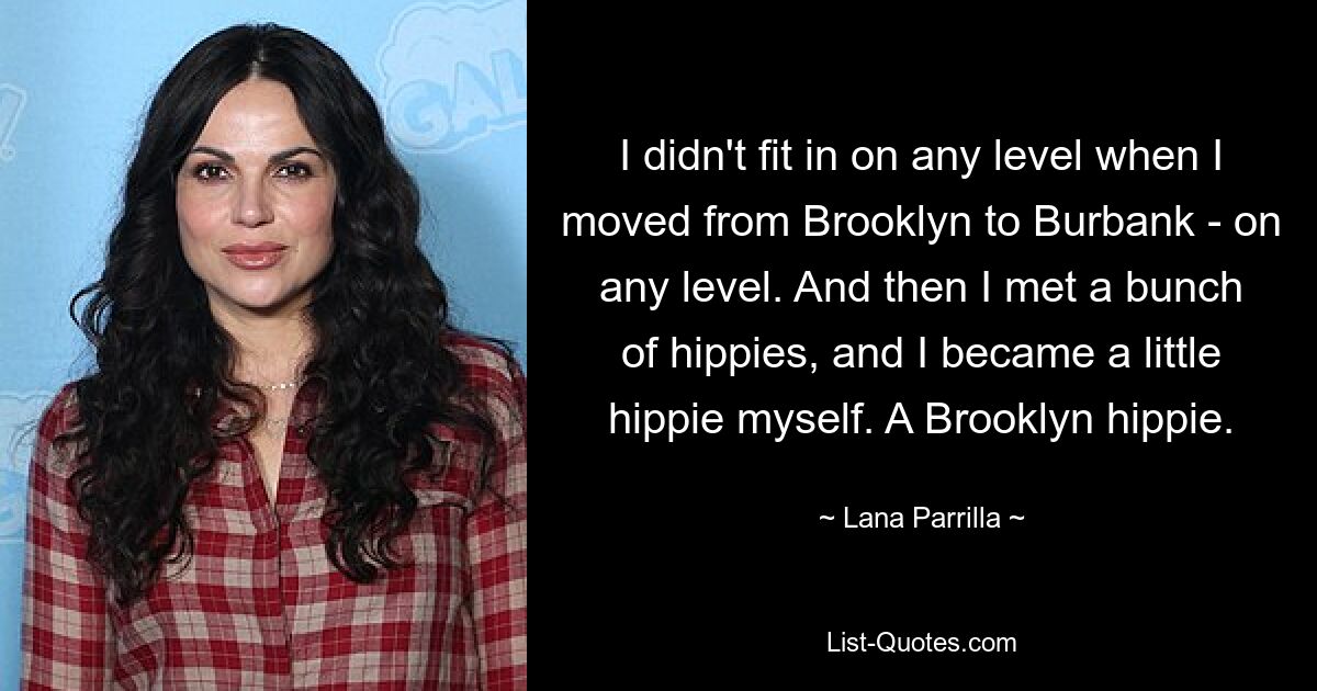 I didn't fit in on any level when I moved from Brooklyn to Burbank - on any level. And then I met a bunch of hippies, and I became a little hippie myself. A Brooklyn hippie. — © Lana Parrilla