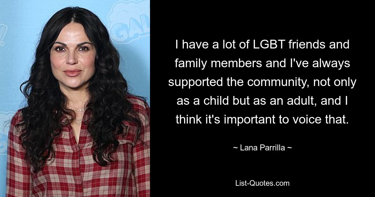 I have a lot of LGBT friends and family members and I've always supported the community, not only as a child but as an adult, and I think it's important to voice that. — © Lana Parrilla