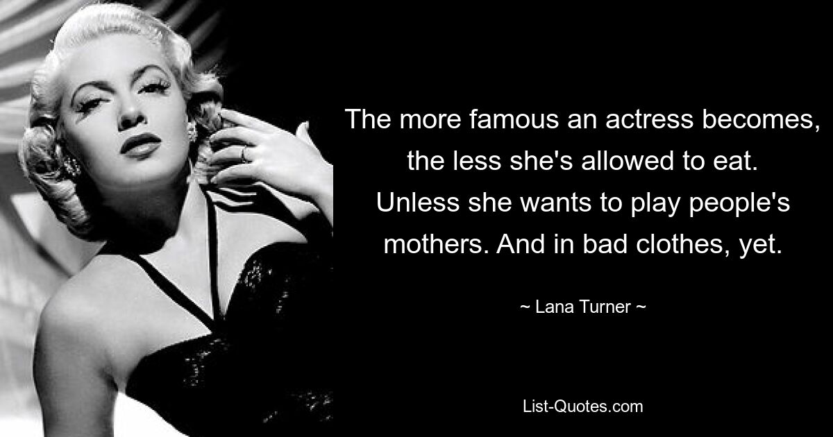 The more famous an actress becomes, the less she's allowed to eat. Unless she wants to play people's mothers. And in bad clothes, yet. — © Lana Turner