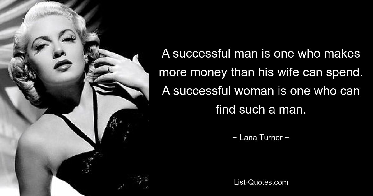 A successful man is one who makes more money than his wife can spend. A successful woman is one who can find such a man. — © Lana Turner