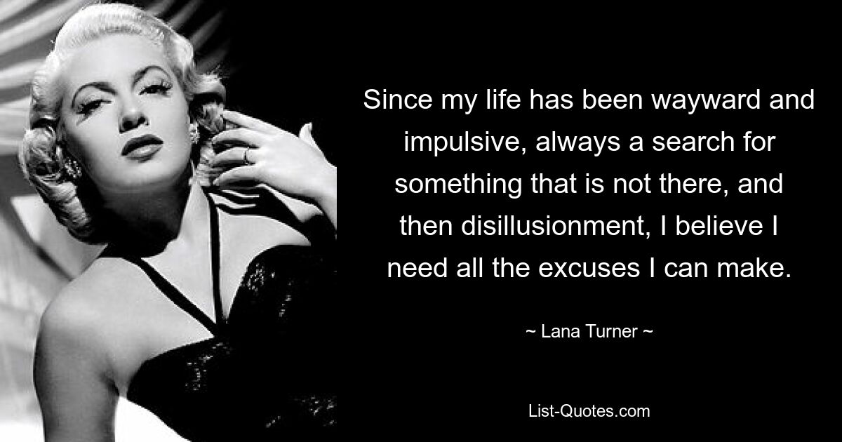 Since my life has been wayward and impulsive, always a search for something that is not there, and then disillusionment, I believe I need all the excuses I can make. — © Lana Turner