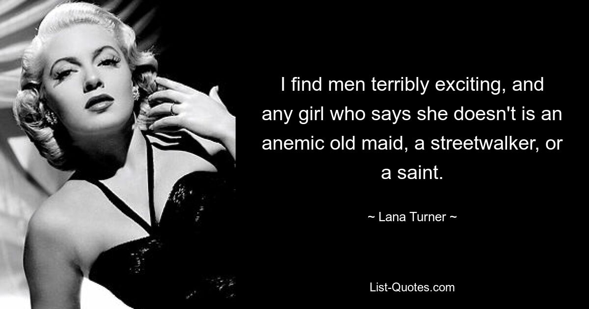 I find men terribly exciting, and any girl who says she doesn't is an anemic old maid, a streetwalker, or a saint. — © Lana Turner