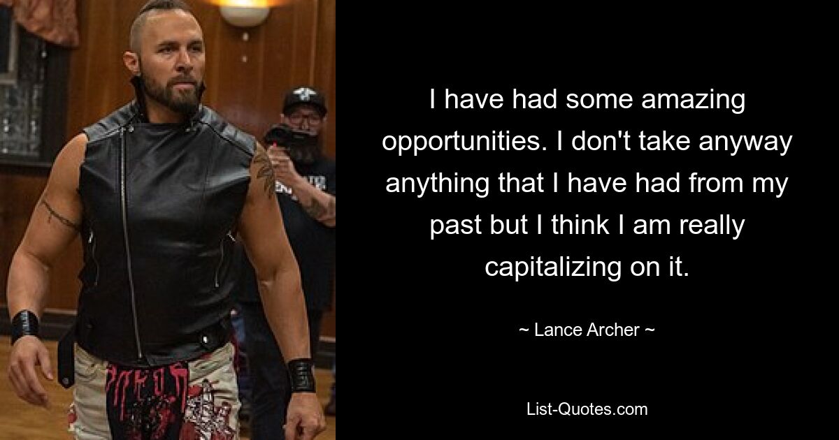 I have had some amazing opportunities. I don't take anyway anything that I have had from my past but I think I am really capitalizing on it. — © Lance Archer