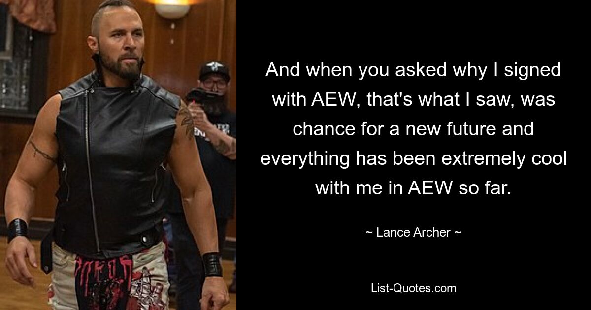 And when you asked why I signed with AEW, that's what I saw, was chance for a new future and everything has been extremely cool with me in AEW so far. — © Lance Archer