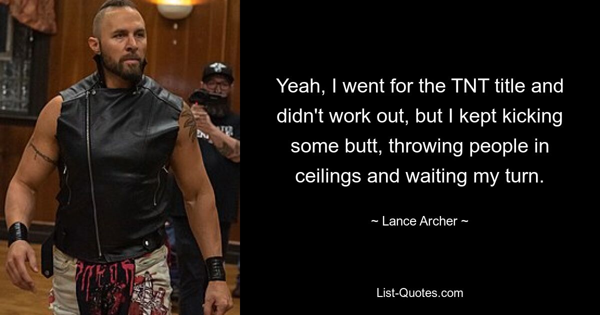 Yeah, I went for the TNT title and didn't work out, but I kept kicking some butt, throwing people in ceilings and waiting my turn. — © Lance Archer