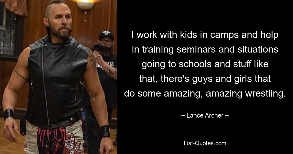 I work with kids in camps and help in training seminars and situations going to schools and stuff like that, there's guys and girls that do some amazing, amazing wrestling. — © Lance Archer