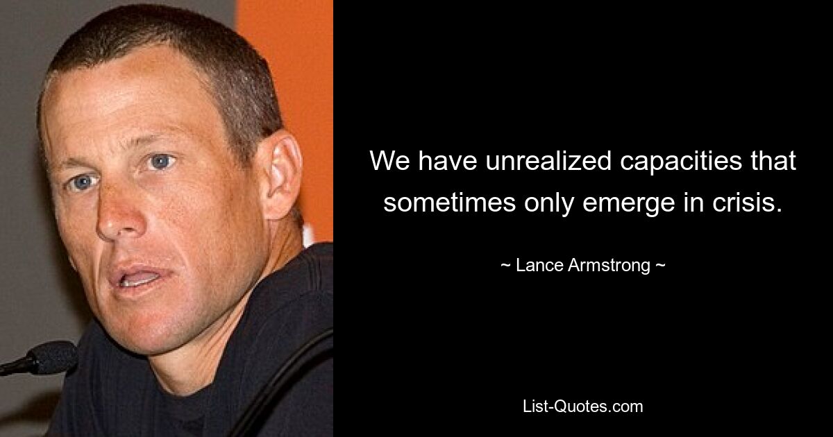 We have unrealized capacities that sometimes only emerge in crisis. — © Lance Armstrong