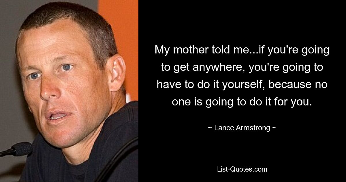 My mother told me...if you're going to get anywhere, you're going to have to do it yourself, because no one is going to do it for you. — © Lance Armstrong