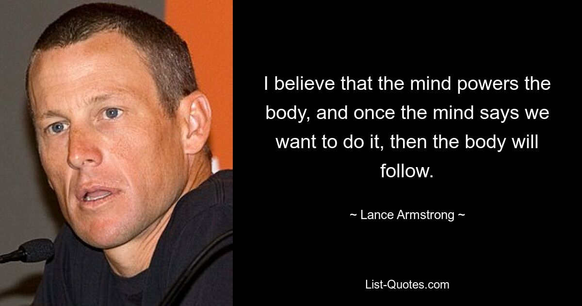 I believe that the mind powers the body, and once the mind says we want to do it, then the body will follow. — © Lance Armstrong