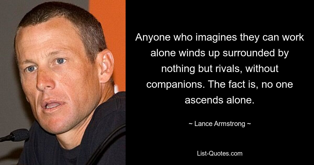 Anyone who imagines they can work alone winds up surrounded by nothing but rivals, without companions. The fact is, no one ascends alone. — © Lance Armstrong