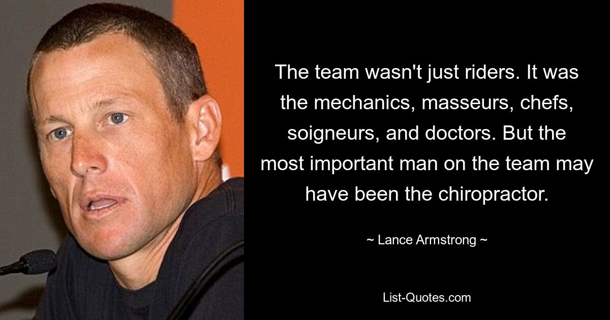 The team wasn't just riders. It was the mechanics, masseurs, chefs, soigneurs, and doctors. But the most important man on the team may have been the chiropractor. — © Lance Armstrong