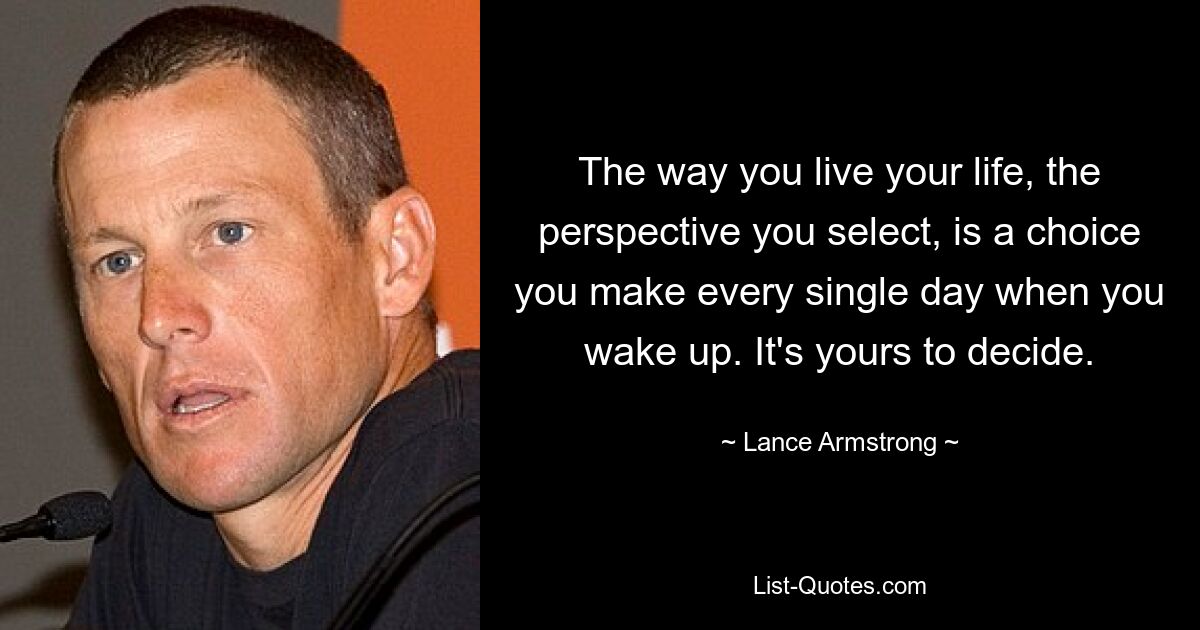 The way you live your life, the perspective you select, is a choice you make every single day when you wake up. It's yours to decide. — © Lance Armstrong