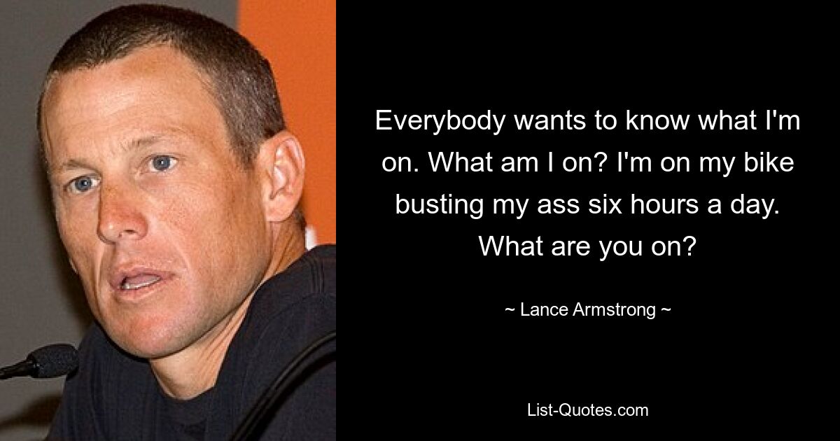 Everybody wants to know what I'm on. What am I on? I'm on my bike busting my ass six hours a day. What are you on? — © Lance Armstrong